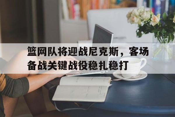 关于篮网队将迎战尼克斯，客场备战关键战役稳扎稳打的信息