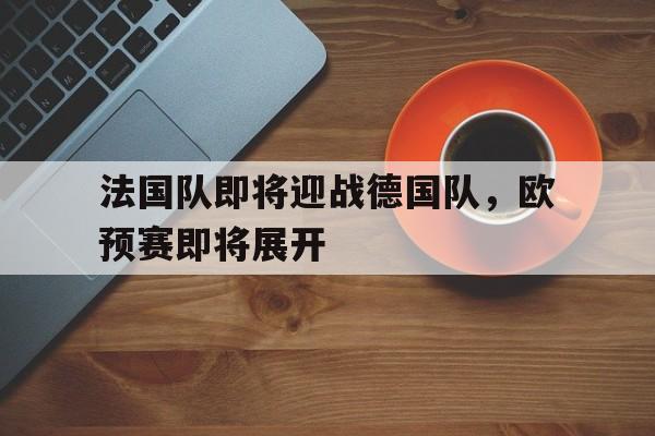 法国队即将迎战德国队，欧预赛即将展开的简单介绍