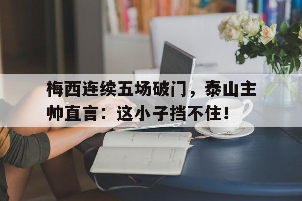 梅西连续五场破门，泰山主帅直言：这小子挡不住！梅西连续三场任意球破门